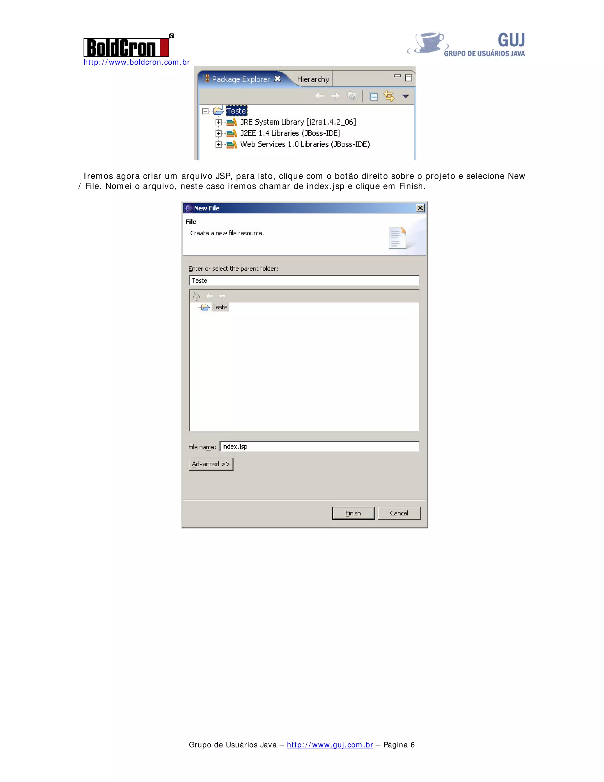 http: / / www.boldcron.com.br
Grupo de Usuários Java – http: / / www.guj.com.br – Página 6
Iremos agora criar um arquivo JSP, para isto, clique com o botão direito sobre o projeto e selecione New
/ File. Nomei o arquivo, neste caso iremos chamar de index.jsp e clique em Finish.
 