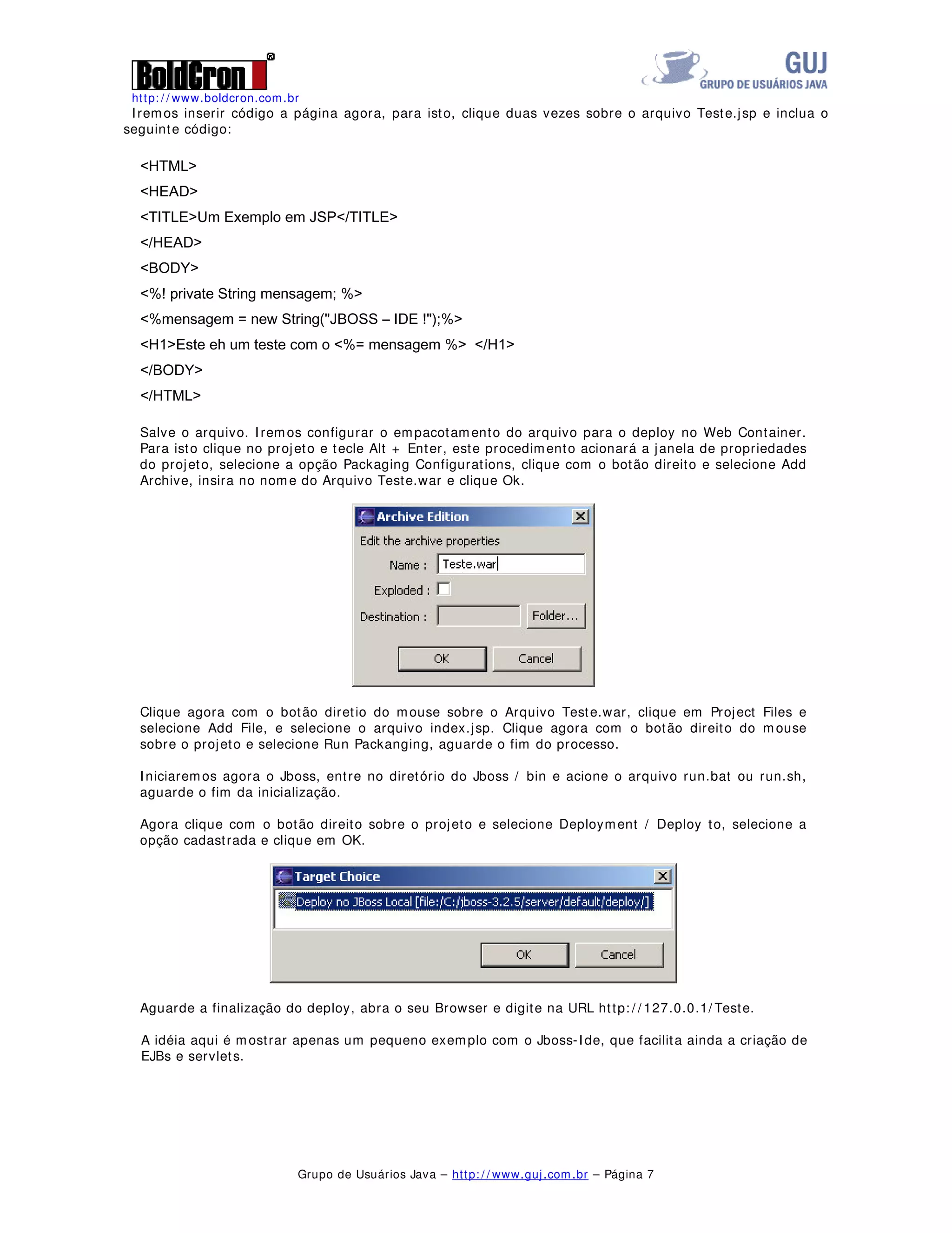 http: / / www.boldcron.com.br
Grupo de Usuários Java – http: / / www.guj.com.br – Página 7
Iremos inserir código a página agora, para isto, clique duas vezes sobre o arquivo Teste.jsp e inclua o
seguinte código:
+70/!
+($'!
7,7/(!8P ([HPSOR HP -637,7/(!
+($'!
%2'!
 SULYDWH 6WULQJ PHQVDJHP !
 PHQVDJHP QHZ 6WULQJ -%266 ,'(  