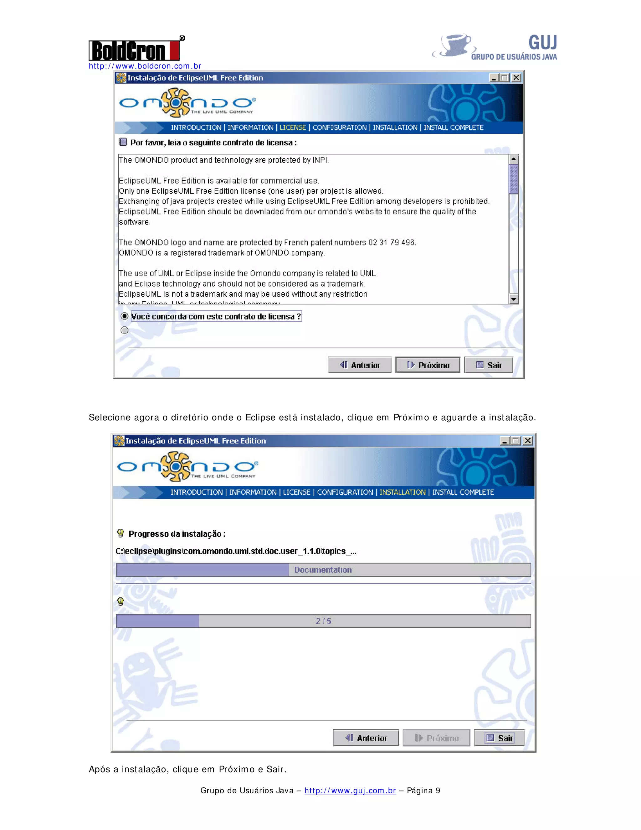 http: / / www.boldcron.com.br
Grupo de Usuários Java – http: / / www.guj.com.br – Página 8
2021'2 3$5$ 80/
O Omondo é um plugin free para o Eclipse que permite a construção de diagramas UML, desde
diagramas de seqüência até diagramas de classes, iremos demonstrar todo o processo de
instalação deste plugin bem como a criação de um diagrama de casos de uso como um diagrama de
classes.
Para realizar a instalação do Omondo devemos obter os arquivos para instalação do site
http: / / www.omondo.com/ download/ free/ index.html, devemos realizar o download dos seguintes
arquivos disponíveis nesta página :
- Eclipse 3.0.1 Build R-3.0.1-200409161125 – Este é a instalação do Eclipse, caso você já tenha
o Eclipse instalado não é necessário obter este arquivo
- EMF 2.0.1 Build 20040917 1617 – Este é o plugin de Framework do Eclipse, é necessário baixar
este arquivo mesmo que você já tenha o Eclipse instalado.
- GEF 3.0.1 Build 20040831 1615 – Este é o plugin que permite manipulações gráficas dentro do
Eclipse
- UML2 1.0.1 Build 20040721 – Este é o plugin para manipulações de arquivos no padrão UML 2
- E finalmente o arquivo Eclipse Uml que é um jar com a instalação do Omondo.
A instalação é novamente simples, descompacte os arquivos Eclipse 3.0.1 Build R-3.0.1-
200409161125, EMF 2.0.1 Build 20040917 1617, GEF 3.0.1 Build 20040831 1615, UML2 1.0.1 Builde
20040721 para os diretórios de plugin e features, de acordo com a configuração de cada um deles.
Após isso, execute o arquivo do Eclipse UML, bastando para isso 2 cliques ou em linha de comando:
java -jar eclipseUML_E301_freeEdition_2.0.0.beta.20041026.jar
Será apresentada a tela abaixo, selecione o idioma e clique em OK
Clique em Próximo na tela de Introdução, Próximo na tela de informação e aceite o contrato e
clique em Próximo novamente.
 