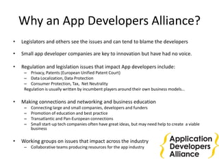 Why an App Developers Alliance?
• Legislators and others see the issues and can tend to blame the developers
• Small app developer companies are key to innovation but have had no voice.
• Regulation and legislation issues that impact App developers include:
– Privacy, Patents (European Unified Patent Court)
– Data Localization, Data Protection
– Consumer Protection, Tax, Net Neutrality
Regulation is usually written by incumbent players around their own business models…
• Making connections and networking and business education
– Connecting large and small companies, developers and funders
– Promotion of education and best practice
– Transatlantic and Pan-European connections
– Small start-up tech companies often have great ideas, but may need help to create a viable
business
• Working groups on issues that impact across the industry
– Collaborative teams producing resources for the app industry
 