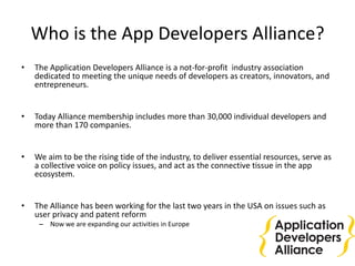 Who is the App Developers Alliance?
• The Application Developers Alliance is a not-for-profit industry association
dedicated to meeting the unique needs of developers as creators, innovators, and
entrepreneurs.
• Today Alliance membership includes more than 30,000 individual developers and
more than 170 companies.
• We aim to be the rising tide of the industry, to deliver essential resources, serve as
a collective voice on policy issues, and act as the connective tissue in the app
ecosystem.
• The Alliance has been working for the last two years in the USA on issues such as
user privacy and patent reform
– Now we are expanding our activities in Europe
 