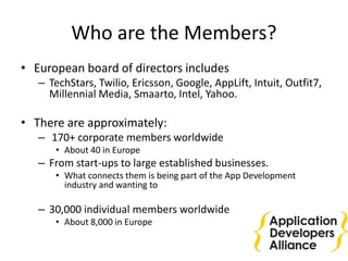 Who are the Members?
• European board of directors includes
– TechStars, Twilio, Ericsson, Google, AppLift, Intuit, Outfit7,
Millennial Media, Smaarto, Intel, Yahoo.
• There are approximately:
– 170+ corporate members worldwide
• About 40 in Europe
– From start-ups to large established businesses.
• What connects them is being part of the App Development
industry and wanting to
– 30,000 individual members worldwide
• About 8,000 in Europe
 