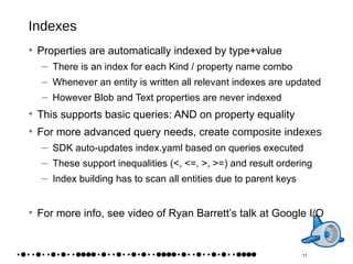 Indexes Properties are automatically indexed by type+value There is an index for each Kind / property name combo Whenever an entity is written all relevant indexes are updated However Blob and Text properties are never indexed This supports basic queries: AND on property equality For more advanced query needs, create  composite indexes SDK auto-updates index.yaml based on queries executed These support inequalities (<, <=, >, >=) and result ordering Index building has to scan  all  entities due to parent keys For more info, see video of Ryan Barrett’s talk at Google I/O 11 