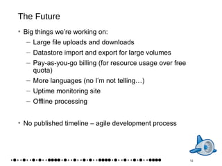 The Future Big things we’re working on: Large file uploads and downloads Datastore import and export for large volumes Pay-as-you-go billing (for resource usage over free quota) More languages (no I’m not telling…) Uptime monitoring site Offline processing No published timeline – agile development process 12 
