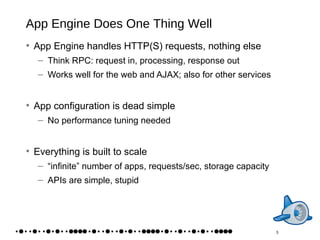App Engine Does One Thing Well App Engine handles HTTP(S) requests, nothing else Think RPC: request in, processing, response out Works well for the web and AJAX; also for other services App configuration is dead simple No performance tuning needed Everything is built to scale “infinite” number of apps, requests/sec, storage capacity APIs are simple, stupid 3 