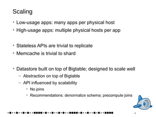 Scaling Low-usage apps: many apps per physical host High-usage apps: multiple physical hosts per app Stateless APIs are trivial to replicate Memcache is trivial to shard Datastore built on top of Bigtable; designed to scale well Abstraction  on top of  Bigtable API influenced by scalability No joins Recommendations:  denormalize  schema; precompute joins 5 