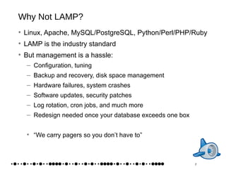 Why Not LAMP? Linux, Apache, MySQL/PostgreSQL, Python/Perl/PHP/Ruby LAMP is the industry standard But management is a hassle: Configuration, tuning Backup and recovery, disk space management Hardware failures, system crashes Software updates, security patches Log rotation, cron jobs, and much more Redesign needed once your database exceeds one box “We carry pagers so you don’t have to” 7 