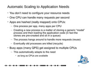 Automatic Scaling to Application Needs You don’t need to configure your resource needs One CPU can handle many requests per second Apps are hashed (really mapped) onto CPUs: One process per app, many apps per CPU Creating a new process is a matter of cloning a generic “model” process and then loading the application code (in fact the clones are pre-created and sit in a queue) The process hangs around to handle more requests (reuse) Eventually old processes are killed (recycle) Busy apps (many QPS) get assigned to multiple CPUs This automatically adapts to the need as long as CPUs are available 8 