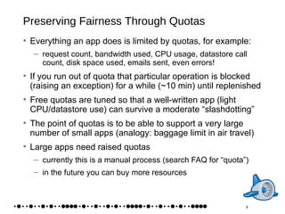 Preserving Fairness Through Quotas Everything an app does is limited by quotas, for example: request count, bandwidth used, CPU usage, datastore call count, disk space used, emails sent, even errors! If you run out of quota that particular operation is blocked (raising an exception) for a while (~10 min) until replenished Free quotas are tuned so that a well-written app (light CPU/datastore use) can survive a moderate “slashdotting” The point of quotas is to be able to support a very large number of small apps (analogy: baggage limit in air travel) Large apps need raised quotas currently this is a manual process (search FAQ for “quota”) in the future you can buy more resources 9 