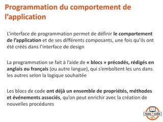 Programmation du comportement de
l’application
L’interface de programmation permet de définir le comportement
de l’application et de ses différents composants, une fois qu’ils ont
été créés dans l’interface de design
La programmation se fait à l’aide de « blocs » précodés, rédigés en
anglais ou français (ou autre langue), qui s’emboîtent les uns dans
les autres selon la logique souhaitée
Les blocs de code ont déjà un ensemble de propriétés, méthodes
et événements associés, qu’on peut enrichir avec la création de
nouvelles procédures
 