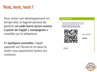 Test, test, test !
Pour tester son développement en
temps réel, le logiciel permet de
générer un code barre qu’on scanne
à partir de l’appli « compagnon »
installée sur le téléphone
En quelques secondes, l’appli
apparaît sur l’écran et on peut la
tester sous quasiment toutes ses
coutures.
 