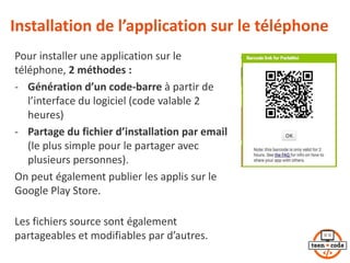 Installation de l’application sur le téléphone
Pour installer une application sur le
téléphone, 2 méthodes :
- Génération d’un code-barre à partir de
l’interface du logiciel (code valable 2
heures)
- Partage du fichier d’installation par email
(le plus simple pour le partager avec
plusieurs personnes).
On peut également publier les applis sur le
Google Play Store.
Les fichiers source sont également
partageables et modifiables par d’autres.
 