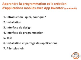 Apprendre la programmation et la création
d’applications mobiles avec App Inventor (sur Android)
1. Introduction : quoi, pour qui ?
2. Installation
3. Interface de design
4. Interface de programmation
5. Test
6. Installation et partage des applications
7. Aller plus loin
2
 