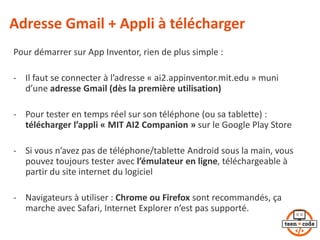Adresse Gmail + Appli à télécharger
Pour démarrer sur App Inventor, rien de plus simple :
- Il faut se connecter à l’adresse « ai2.appinventor.mit.edu » muni
d’une adresse Gmail (dès la première utilisation)
- Pour tester en temps réel sur son téléphone (ou sa tablette) :
télécharger l’appli « MIT AI2 Companion » sur le Google Play Store
- Si vous n’avez pas de téléphone/tablette Android sous la main, vous
pouvez toujours tester avec l’émulateur en ligne, téléchargeable à
partir du site internet du logiciel
- Navigateurs à utiliser : Chrome ou Firefox sont recommandés, ça
marche avec Safari, Internet Explorer n’est pas supporté.
 