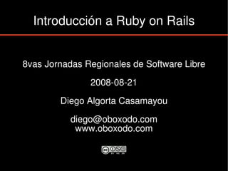 Introducción a Ruby on Rails


8vas Jornadas Regionales de Software Libre

               2008-08-21

        Diego Algorta Casamayou

           diego@oboxodo.com
            www.oboxodo.com
 