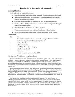 Introduction to the Arduino                                                                              Arduino - 1

                              Introduction to the Arduino Microcontroller
Learning Objectives:
     At the end of this lab you should be able to:
          •     Describe the basic functioning of the “standard” Arduino microcontroller board
          •     Describe the capabilities of the Spartronics Experimenter Shield (any version),
                and how it relates to the Arduino
           •    Configure the Arduino IDE to communicate with the Arduino hardware
           •    Use the Arduino IDE to load, compile, download and execute (provided samples
                and user-written) programs
           •    Describe the basic structure of an Arduino program
           •    Use discrete components on a solderless breadboard with an Arduino
     • Locate the resources available on the Arduino project and Atmel website
Components:
     Qty.             Item
      1               Arduino Duemilanove or Uno board with ATmega328 microcontroller
      1               Spartronics Experimenter Shield (SES) v1 or v2
      1               USB (A-B) cable
      1               hobby servo motor
      1               12 VDC (wall wart) power supply
      1               solderless breadboard
      1               1K resistor
      1               3mm or 5mm red, green or yellow LED

Introduction - What is, and why, the Arduino?
    A microcontroller often serves as the “brain” of a mechatronic system. Like a mini, self-contained
computer, it can be programmed to interact with connected hardware and/or a user, much like a PC
connected to a small network of hardware. As the computer industry has evolved, so has the
technology associated with microcontrollers. Every year microcontrollers become much faster, have
more memory, and extend their input and output feature sets, all the while becoming even cheaper and
easier to use.
    Even the most basic microcontroller units (MCUs) can perform simple math operations, monitor
(read) analog/digital inputs, and control (write) analog/digital outputs. Most modern controllers have
analog-to-digital converters (ADCs), high-speed timers, counters and comparators, interrupt
capabilities, PWM outputs for producing square-waves, and a variety of serial communication ports.
All of these can be used to interact with the board's immediate environment for a very wide variety of
purposes.
    The development board used in this course is called the Arduino. The name Arduino is
(admittedly somewhat ambiguously) used to denote the hardware board, the software development
environment, its library of easy-to-use software functions, and/or the layout standard of the original
version's connection headers, depending on the context. As you will learn in the next few weeks, it is
not necessary to use the Arduino IDE or libraries to use the Arduino hardware if your requirement
dictate otherwise.




®San José State University Dept. of Mechanical and Aerospace Engineering, Eric B. Wertz   rev. 0.9.9.1    06FEB2012
 