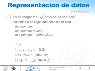http://SolEpcc.unex.es
@SolEpcc
• Y en el programa: ¿Cómo se especifica?
– variables (son cajas que almacenan bits)
tipo nombre;
tipo nombre = valor;
tipo nombre1, nombre2,…;
int x;
float voltage = 5.0;
bool mivar1, mivar2;
const int LEDPIN = 7;
TIPOSdeDATOS
 