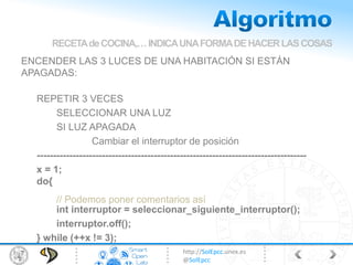http://SolEpcc.unex.es
@SolEpcc
ENCENDER LAS 3 LUCES DE UNA HABITACIÓN SI ESTÁN
APAGADAS:
REPETIR 3 VECES
SELECCIONAR UNA LUZ
SI LUZ APAGADA
Cambiar el interruptor de posición
-----------------------------------------------------------------------------------
x = 1;
do{
int interruptor = seleccionar_siguiente_interruptor();
interruptor.off();
} while (++x != 3);
RECETAdeCOCINA,…INDICAUNAFORMADEHACERLASCOSAS
// Podemos poner comentarios así
 