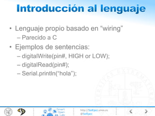 http://SolEpcc.unex.es
@SolEpcc
• Lenguaje propio basado en “wiring”
– Parecido a C
• Ejemplos de sentencias:
– digitalWrite(pin#, HIGH or LOW);
– digitalRead(pin#);
– Serial.println(“hola”);
 