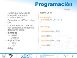 http://SolEpcc.unex.es
@SolEpcc
• Hacer que un LED se
encienda y apague
continuamente
• Conectar un LED al output
O0.
• Los zócalos se conectan
con sensores/actuadores
del mismo color.
• pinMode
– INPUT
– OUTPUT
• digitalWrite
– HIGH
– LOW
• delay
#define O0 11
void setup() {
pinMode(O0, OUTPUT);
}
void loop() {
digitalWrite(O0, HIGH);
delay(1000);
digitalWrite(O0, LOW);
delay(1000);
}
Ejemplo1
48
 