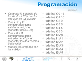http://SolEpcc.unex.es
@SolEpcc
• Controlar la potencia de
luz de dos LEDs con los
dos ejes de un joystick
• Pines O0 y O1
configurados como
salidas analógicas
(conectar dos LEDs)
• Pines I0 e I1
configurados como
entradas analógicas
(conectar los dos zócalos
del joystick)
• Mapear las entradas con
las salidas
• #define O0 11
• #define O1 10
• #define O2 9
• #define O3 6
• #define O4 5
• #define O5 3
• #define I0 A0
• #define I1 A1
• #define I2 A2
• #define I3 A3
• #define I4 A4
• #define I5 A5
Ejemplo4
51
 