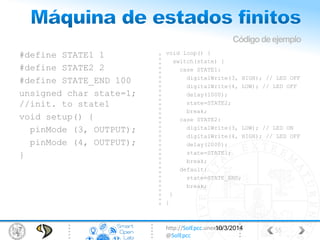 http://SolEpcc.unex.es
@SolEpcc
#define STATE1 1
#define STATE2 2
#define STATE_END 100
unsigned char state=1;
//init. to state1
void setup() {
pinMode (3, OUTPUT);
pinMode (4, OUTPUT);
}
void loop() {
switch(state) {
case STATE1:
digitalWrite(3, HIGH); // LED OFF
digitalWrite(4, LOW); // LED OFF
delay(1000);
state=STATE2;
break;
case STATE2:
digitalWrite(3, LOW); // LED ON
digitalWrite(4, HIGH); // LED OFF
delay(2000);
state=STATE1;
break;
default:
state=STATE_END;
break;
}
}
Códigodeejemplo
5510/3/2014
 