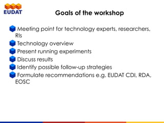 Goals of the workshop
Meeting point for technology experts, researchers,
RIs
Technology overview
Present running experiments
Discuss results
Identify possible follow-up strategies
Formulate recommendations e.g. EUDAT CDI, RDA,
EOSC
 
