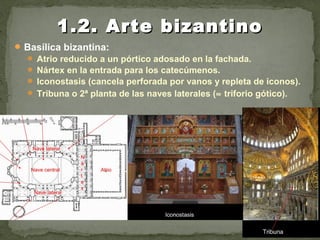Basílica bizantina:
 Atrio reducido a un pórtico adosado en la fachada.
 Nártex en la entrada para los catecúmenos.
 Iconostasis (cancela perforada por vanos y repleta de iconos).
 Tribuna o 2ª planta de las naves laterales (≈ triforio gótico).
1.2. Arte bizantino1.2. Arte bizantino
 