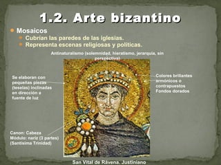 Mosaicos
 Cubrían las paredes de las iglesias.
 Representa escenas religiosas y políticas.
1.2. Arte bizantino1.2. Arte bizantino
San Vital de Rávena. Justiniano
Se elaboran con
pequeñas piezas
(teselas) inclinadas
en dirección a
fuente de luz
Colores brillantes
armónicos o
contrapuestos
Fondos dorados
Antinaturalismo (solemnidad, hieratismo, jerarquía, sin
perspectiva)
Canon: Cabeza
Módulo: nariz (3 partes)
(Santísima Trinidad)
1
2
3
 