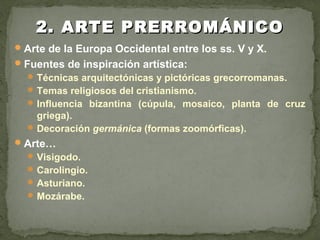 Arte de la Europa Occidental entre los ss. V y X.
Fuentes de inspiración artística:
Técnicas arquitectónicas y pictóricas grecorromanas.
Temas religiosos del cristianismo.
Influencia bizantina (cúpula, mosaico, planta de cruz
griega).
Decoración germánica (formas zoomórficas).
Arte…
Visigodo.
Carolingio.
Asturiano.
Mozárabe.
2. ARTE PRERROMÁNICO2. ARTE PRERROMÁNICO
 