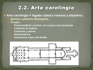 Arte carolingio = legado clásico romano y bizantino.
 Iglesias y palacios (Aquisgrán).
 Templo:
 Planta basilical y central, con crucero más destacado.
 Cubiertas de madera.
 Columnas y pilares.
 Deambulatorio.
 Importancia mayor del ábside.
2.2. Arte carolingio2.2. Arte carolingio
 