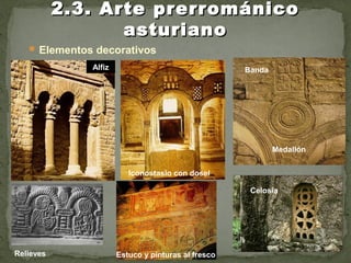  Elementos decorativos
2.3. Arte prerrománico2.3. Arte prerrománico
asturianoasturiano
Celosía
Alfiz
Medallón
Banda
Iconostasio con dosel
Relieves Estuco y pinturas al fresco
 