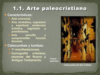 Características:
 Arte universal.
 Arte simbólico, expresivo
y espiritual: esclerosis
artística, regresión y
primitivismo.
 Arte sencillo y
comprensible: función
docente.
Catacumbas y tumbas:
1as
manifestaciones.
Iconografía cristiana:
escenas del Nuevo y
Antiguo Testamento.
1.1. Arte paleocristiano1.1. Arte paleocristiano
Catacumba de San Calisto
Criptas
(galerías)
 