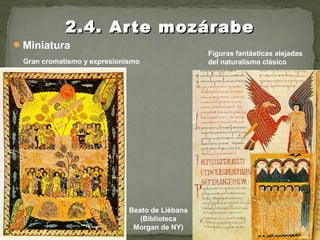 Miniatura
2.4. Arte mozárabe2.4. Arte mozárabe
Gran cromatismo y expresionismo
Beato de Liébana
(Biblioteca
Morgan de NY)
Figuras fantásticas alejadas
del naturalismo clásico
 