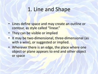 1. Line and ShapeLines define space and may create an outline or contour, as style called “linear.”They can be visible or impliedIt may be two-dimensional, three-dimensional (as with a wire), or suggested or implied.Wherever there is an edge, the place where one object or plane appears to end and other object or space