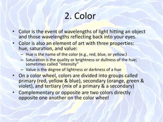 2. ColorColor is the event of wavelengths of light hitting an object and those wavelengths reflecting back into your eyes.Color is also an element of art with three properties: hue, saturation, and value:Hue is the name of the color (e.g., red, blue, or yellow.)Saturation is the quality or brightness or dullness of the hue; sometimes called “intensity”Value is the degree of lightness or darkness of a hueOn a color wheel, colors are divided into groups called primary (red, yellow & blue), secondary (orange, green & violet), and tertiary (mix of a primary & a secondary) Complementary or opposite are two colors directly opposite one another on the color wheel