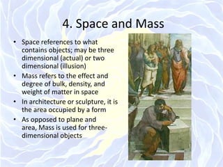 4. Space and MassSpace references to what contains objects; may be three dimensional (actual) or two dimensional (illusion)Mass refers to the effect and degree of bulk, density, and weight of matter in spaceIn architecture or sculpture, it is the area occupied by a formAs opposed to plane and area, Mass is used for three-dimensional objects