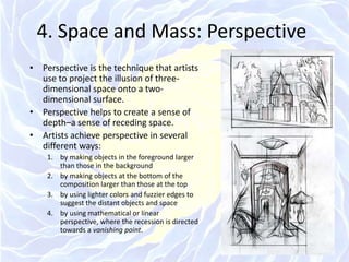 4. Space and Mass: PerspectivePerspective is the technique that artists use to project the illusion of three-dimensional space onto a two-dimensional surface.Perspective helps to create a sense of depth–a sense of receding space.Artists achieve perspective in several different ways: by making objects in the foreground larger than those in the background by making objects at the bottom of the composition larger than those at the topby using lighter colors and fuzzier edges to suggest the distant objects and spaceby using mathematical or linear perspective, where the recession is directed towards a vanishing point.