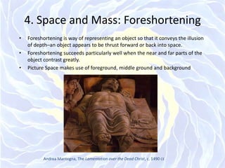 4. Space and Mass: ForeshorteningForeshortening is way of representing an object so that it conveys the illusion of depth–an object appears to be thrust forward or back into space.Foreshortening succeeds particularly well when the near and far parts of the object contrast greatly.Picture Space makes use of foreground, middle ground and backgroundAndrea Mantegna, The Lamentation over the Dead Christ, c. 1490 CE