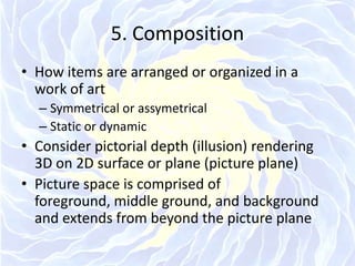 5. CompositionHow items are arranged or organized in a work of artSymmetrical or assymetricalStatic or dynamicConsider pictorial depth (illusion) rendering 3D on 2D surface or plane (picture plane)Picture space is comprised of foreground, middle ground, and background and extends from beyond the picture plane