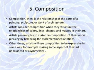 5. CompositionComposition, then, is the relationship of the parts of a painting, sculpture, or work of architecture.Artists consider composition when they structure the relationships of colors, lines, shapes, and masses in their art.Artists generally try to make the composition  of their works pleasing by balancing the aforementioned relations.Other times, artists will use composition to be expressive in some way, for example making some aspect of their art unbalanced or asymmetrical.