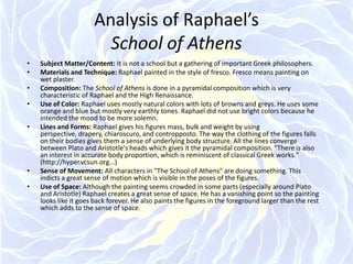 Analysis of Raphael’s School of Athens Subject Matter/Content: It is not a school but a gathering of important Greek philosophers. Materials and Technique: Raphael painted in the style of fresco. Fresco means painting on wet plaster. Composition: The School of Athens is done in a pyramidal composition which is very characteristic of Raphael and the High Renaissance. Use of Color: Raphael uses mostly natural colors with lots of browns and greys. He uses some orange and blue but mostly very earthly tones. Raphael did not use bright colors because he intended the mood to be more solemn.Lines and Forms: Raphael gives his figures mass, bulk and weight by using perspective, drapery, chiaroscuro, and contropposto. The way the clothing of the figures falls on their bodies gives them a sense of underlying body structure. All the lines converge between Plato and Aristotle's heads which gives it the pyramidal composition. "There is also an interest in accurate body proportion, which is reminiscent of classical Greek works." (http://hyper.vcsun.org...)Sense of Movement: All characters in "The School of Athens" are doing something. This indicts a great sense of motion which is visible in the poses of the figures. Use of Space: Although the painting seems crowded in some parts (especially around Plato and Aristotle) Raphael creates a great sense of space. He has a vanishing point so the painting looks like it goes back forever. He also paints the figures in the foreground larger than the rest which adds to the sense of space.