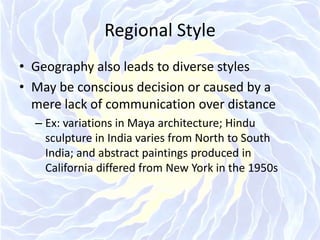Regional StyleGeography also leads to diverse stylesMay be conscious decision or caused by a mere lack of communication over distanceEx: variations in Maya architecture; Hindu sculpture in India varies from North to South India; and abstract paintings produced in California differed from New York in the 1950s