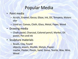 Popular MediaPaint mediaAcrylic, Enamel, Gesso, Glaze, Ink, Oil, Tempera, WatercolorUsed on: Canvas, Cloth, Glass, Metal, Paper, WoodDrawing mediaChalk pastel, Charcoal, Colored pencil, Marker, Oil pastel, Pen and inkSculpture materialsBeads, Clay, Found objects, Jewels, Marble, Metals, Papier-mache, Plaster, Plastic, Sand, Stone, Textile, Wax, Wire, Wood
