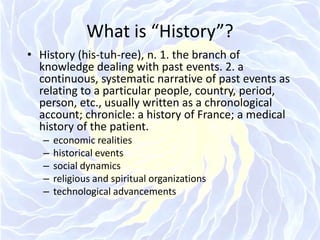 What is “History”?History (his-tuh-ree), n. 1. the branch of knowledge dealing with past events. 2. a continuous, systematic narrative of past events as relating to a particular people, country, period, person, etc., usually written as a chronological account; chronicle: a history of France; a medical history of the patient. economic realitieshistorical eventssocial dynamicsreligious and spiritual organizationstechnological advancements