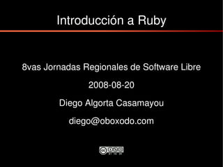Introducción a Ruby


8vas Jornadas Regionales de Software Libre

               2008-08-20

        Diego Algorta Casamayou

           diego@oboxodo.com
 
