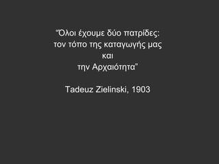 “Όλοι έχουμε δύο πατρίδες:
τον τόπο της καταγωγής μας
και
την Αρχαιότητα”
Tadeuz Zielinski, 1903
 