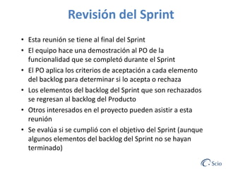 Revisión del Sprint
• Esta reunión se tiene al final del Sprint
• El equipo hace una demostración al PO de la
funcionalidad que se completó durante el Sprint
• El PO aplica los criterios de aceptación a cada elemento
del backlog para determinar si lo acepta o rechaza
• Los elementos del backlog del Sprint que son rechazados
se regresan al backlog del Producto
• Otros interesados en el proyecto pueden asistir a esta
reunión
• Se evalúa si se cumplió con el objetivo del Sprint (aunque
algunos elementos del backlog del Sprint no se hayan
terminado)

 