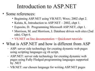Introduction to ASP.NET
• Some references:
• Beginning ASP.NET using VB.NET; Wrox; 2002 chpt 2.
• Kalata, K, Introduction to ASP.NET – 2002, chpt 1.
• Esposito, D. Programming Microsoft ASP.NET, chpt 1.
• Morrison, M. and Morrison, J. Database driven web sites (2nd
edn). Chpt 6.
• VS.NET on line documentation + Quickstart tutorials
• What is ASP.NET and how is different from ASP
– ASP: server side technology for creating dynamic web pages
using scripting languages eg vb script.
– ASP.NET: server side technology for creating dynamic web
pages using Fully Fledged programming languages supported
by .NET
– VB.NET: our chosen language for writing ASP.NET pages
 