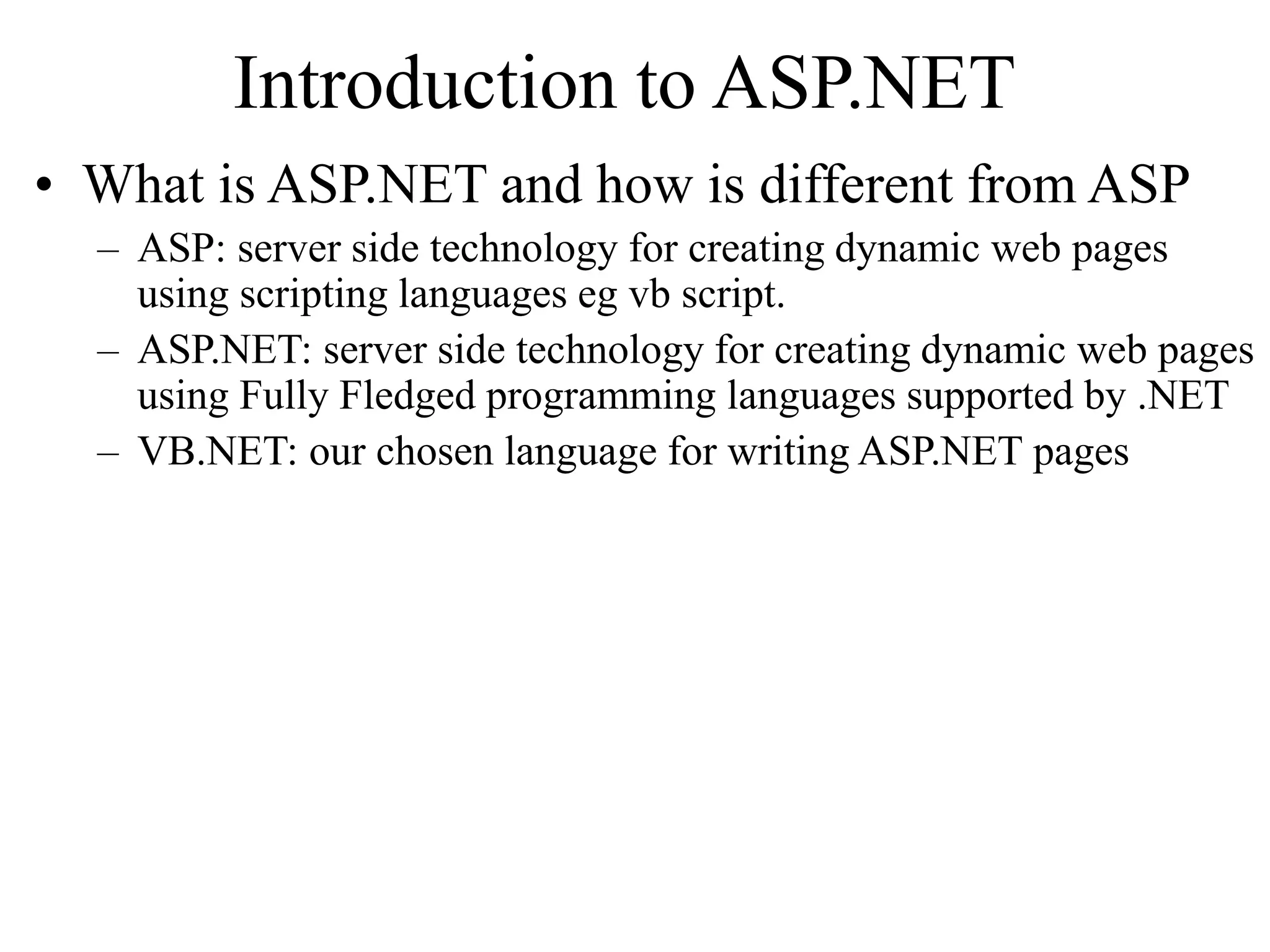 Introduction to ASP.NET
• What is ASP.NET and how is different from ASP
– ASP: server side technology for creating dynamic web pages
using scripting languages eg vb script.
– ASP.NET: server side technology for creating dynamic web pages
using Fully Fledged programming languages supported by .NET
– VB.NET: our chosen language for writing ASP.NET pages
 